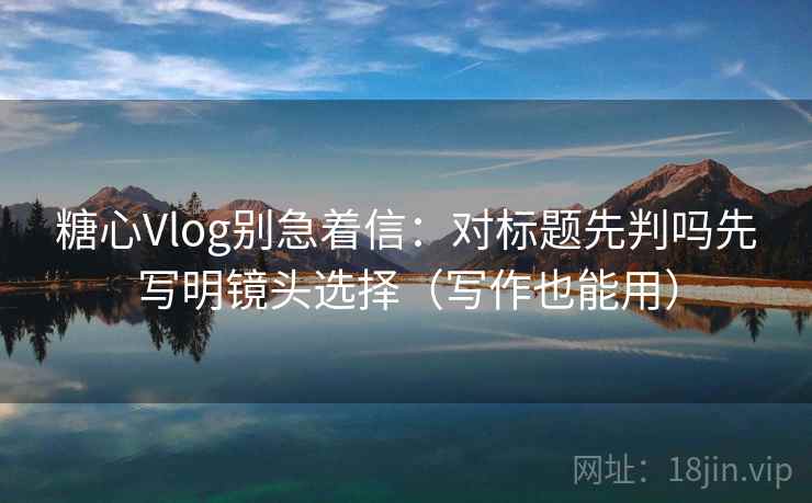 糖心Vlog别急着信：对标题先判吗先写明镜头选择（写作也能用）