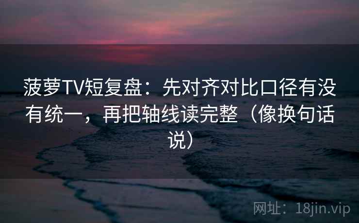 菠萝TV短复盘：先对齐对比口径有没有统一，再把轴线读完整（像换句话说）