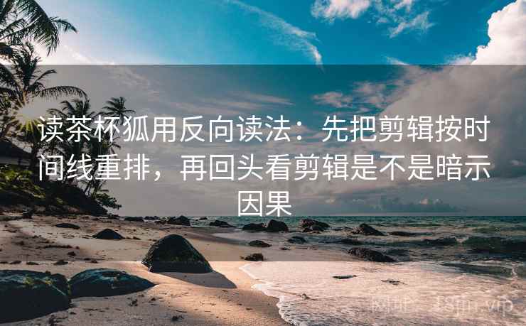 读茶杯狐用反向读法：先把剪辑按时间线重排，再回头看剪辑是不是暗示因果