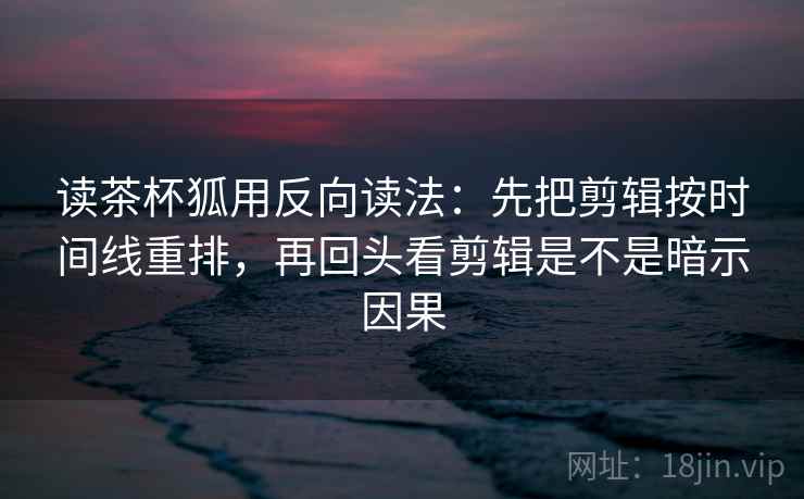 读茶杯狐用反向读法：先把剪辑按时间线重排，再回头看剪辑是不是暗示因果