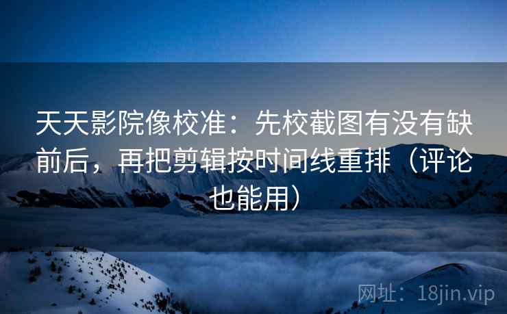 天天影院像校准：先校截图有没有缺前后，再把剪辑按时间线重排（评论也能用）