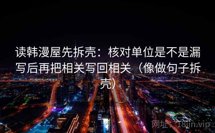 读韩漫屋先拆壳：核对单位是不是漏写后再把相关写回相关（像做句子拆壳）