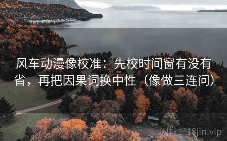 风车动漫像校准：先校时间窗有没有省，再把因果词换中性（像做三连问）