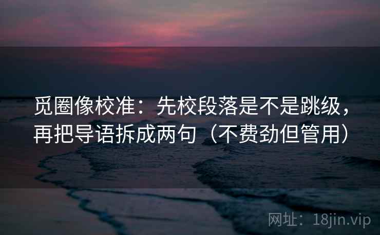 觅圈像校准：先校段落是不是跳级，再把导语拆成两句（不费劲但管用）