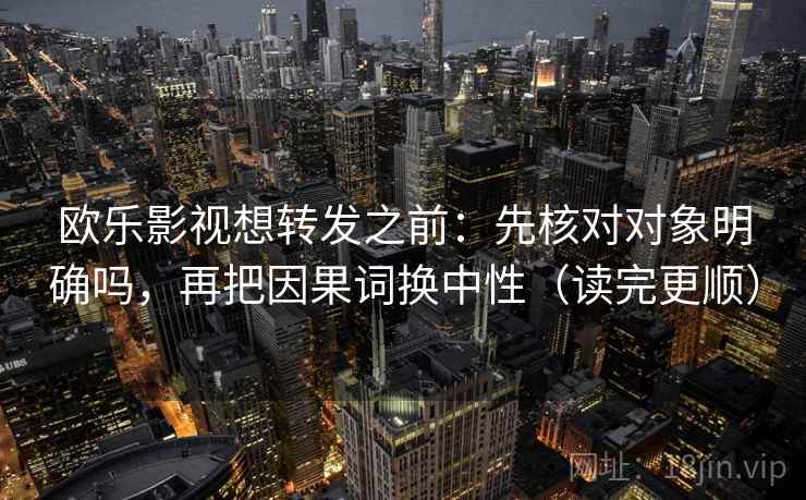 欧乐影视想转发之前：先核对对象明确吗，再把因果词换中性（读完更顺）