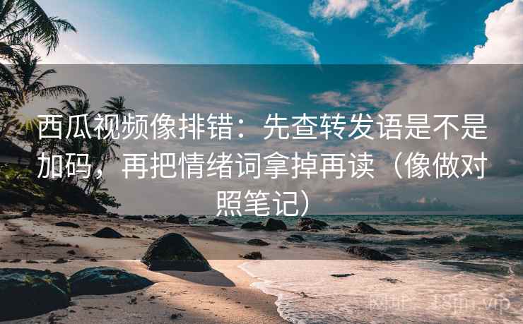 西瓜视频像排错：先查转发语是不是加码，再把情绪词拿掉再读（像做对照笔记）