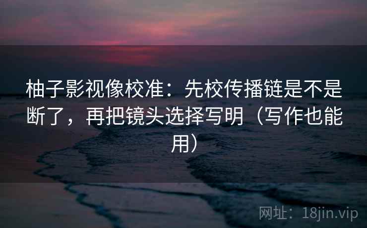 柚子影视像校准：先校传播链是不是断了，再把镜头选择写明（写作也能用）