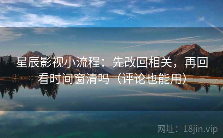 星辰影视小流程：先改回相关，再回看时间窗清吗（评论也能用）