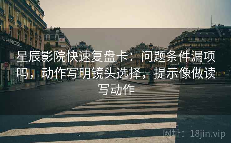 星辰影院快速复盘卡：问题条件漏项吗，动作写明镜头选择，提示像做读写动作