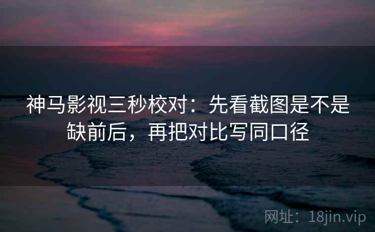 神马影视三秒校对：先看截图是不是缺前后，再把对比写同口径