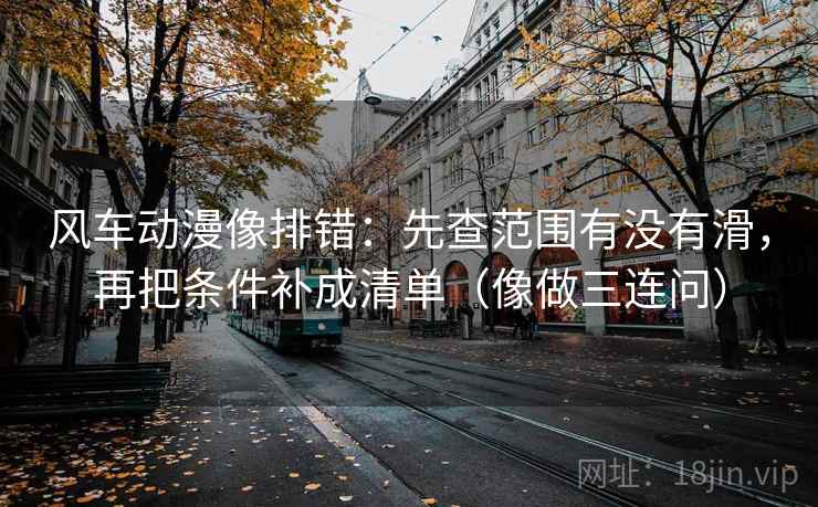 风车动漫像排错：先查范围有没有滑，再把条件补成清单（像做三连问）