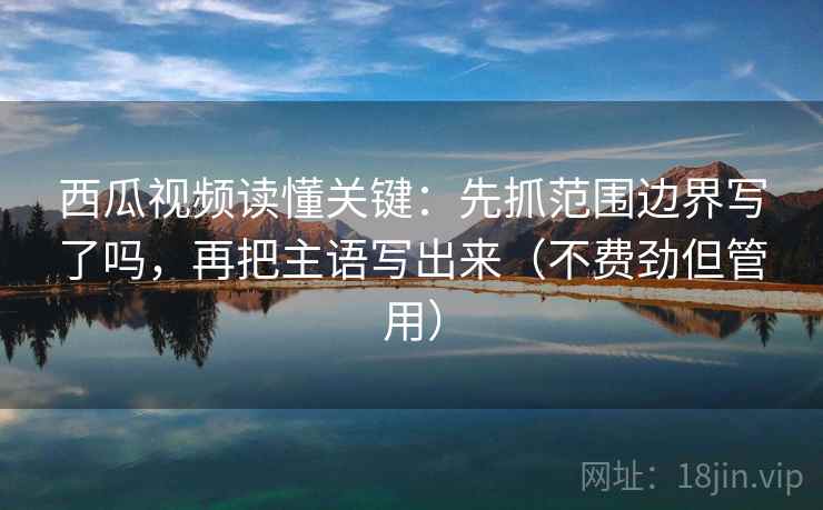 西瓜视频读懂关键：先抓范围边界写了吗，再把主语写出来（不费劲但管用）