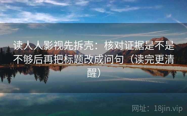 读人人影视先拆壳：核对证据是不是不够后再把标题改成问句（读完更清醒）