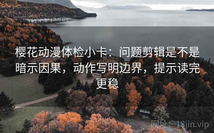 樱花动漫体检小卡：问题剪辑是不是暗示因果，动作写明边界，提示读完更稳