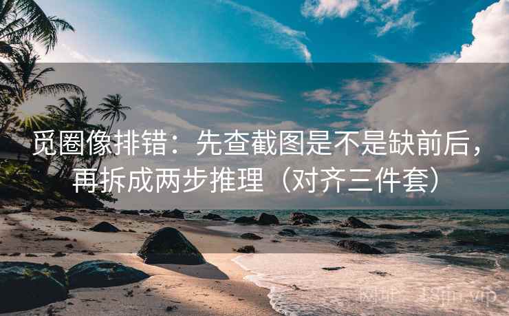 觅圈像排错：先查截图是不是缺前后，再拆成两步推理（对齐三件套）