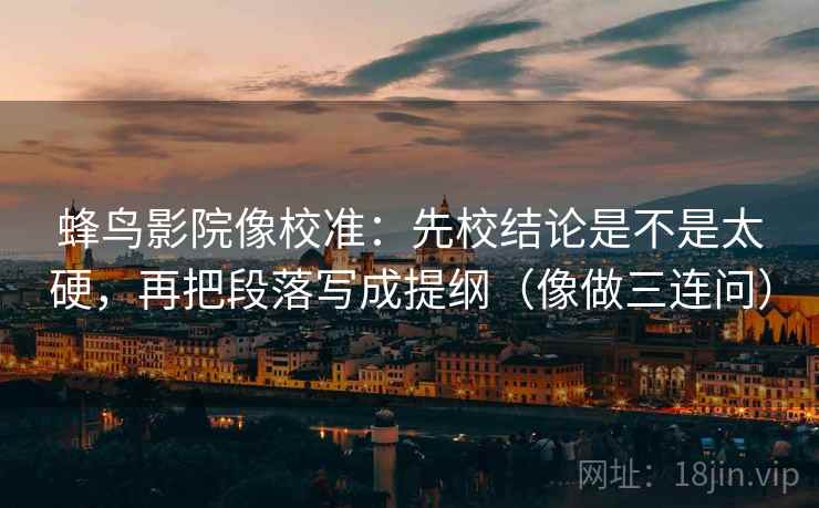 蜂鸟影院像校准：先校结论是不是太硬，再把段落写成提纲（像做三连问）