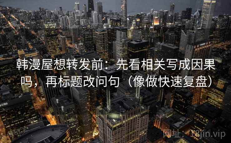 韩漫屋想转发前:先看相关写成因果吗,再标题改问句(像做快速复盘) 韩漫屋想转发前:先看相关写成因果吗,再标题改问句(像做快速复盘)