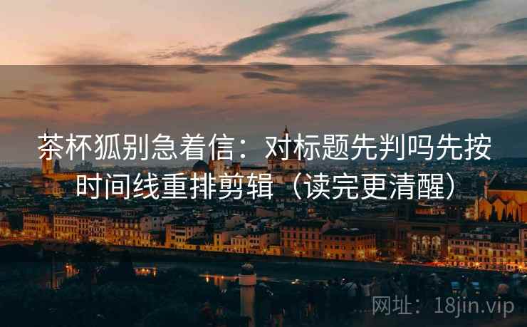 茶杯狐别急着信:对标题先判吗先按时间线重排剪辑(读完更清醒) 茶杯狐别急着信:对标题先判吗先按时间线重排剪辑(读完更清醒)