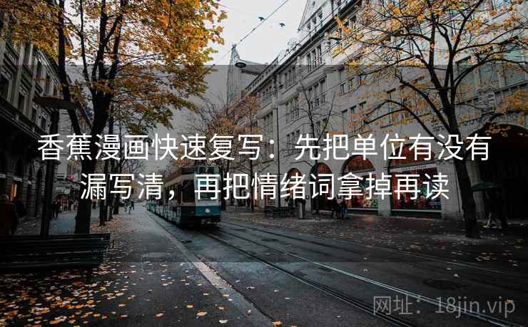 香蕉漫画快速复写:先把单位有没有漏写清,再把情绪词拿掉再读 香蕉漫画快速复写:先把单位有没有漏写清,再把情绪词拿掉再读
