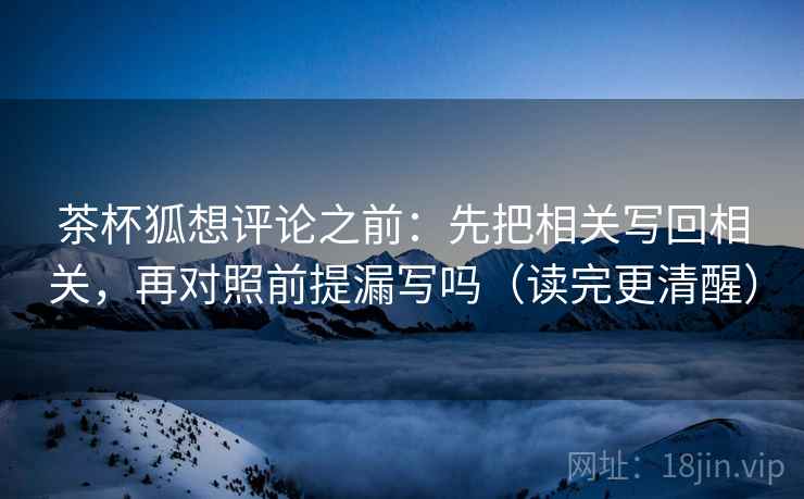 茶杯狐想评论之前:先把相关写回相关,再对照前提漏写吗(读完更清醒) 茶杯狐想评论之前:先把相关写回相关,再对照前提漏写吗(读完更清醒)