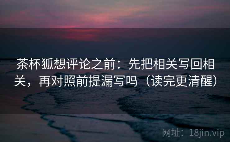 茶杯狐想评论之前:先把相关写回相关,再对照前提漏写吗(读完更清醒) 茶杯狐想评论之前:先把相关写回相关,再对照前提漏写吗(读完更清醒)