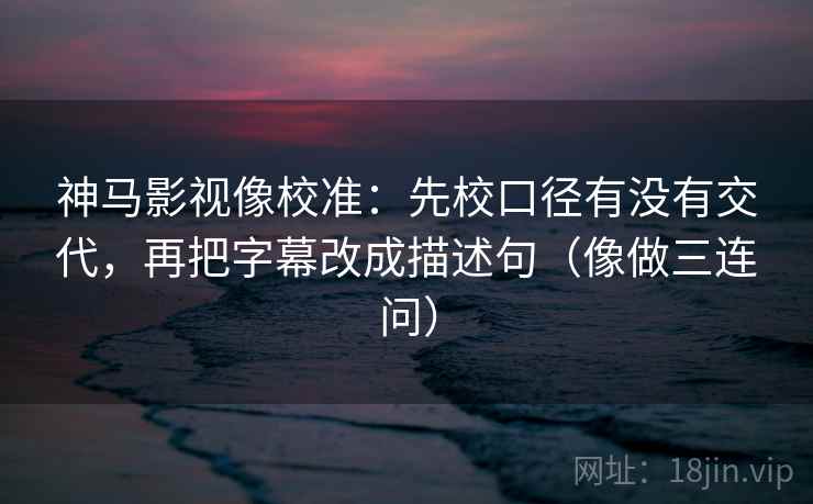 神马影视像校准：先校口径有没有交代，再把字幕改成描述句（像做三连问）