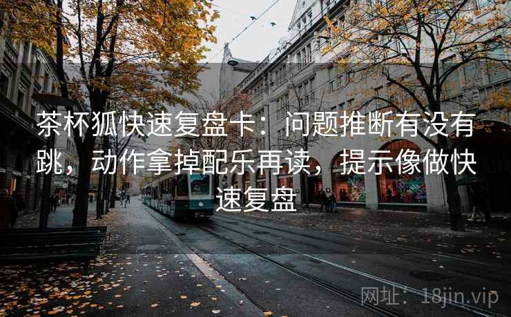 茶杯狐快速复盘卡:问题推断有没有跳,动作拿掉配乐再读,提示像做快速复盘 茶杯狐快速复盘卡:问题推断有没有跳,动作拿掉配乐再读,提示像做快速复盘