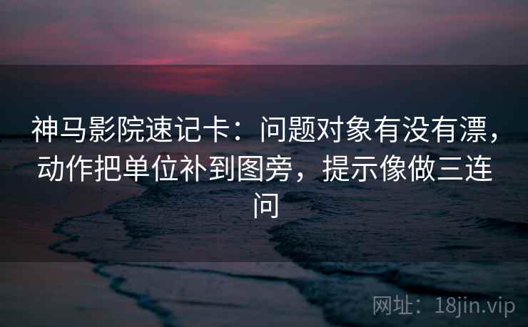 神马影院速记卡：问题对象有没有漂，动作把单位补到图旁，提示像做三连问