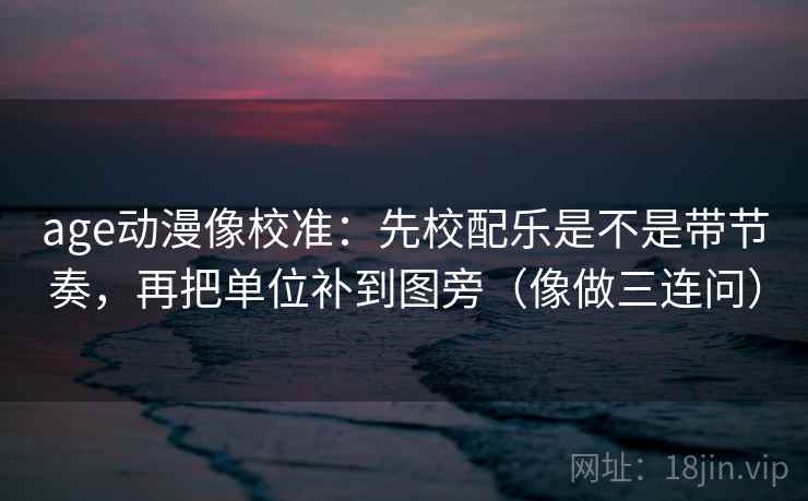 age动漫像校准：先校配乐是不是带节奏，再把单位补到图旁（像做三连问）