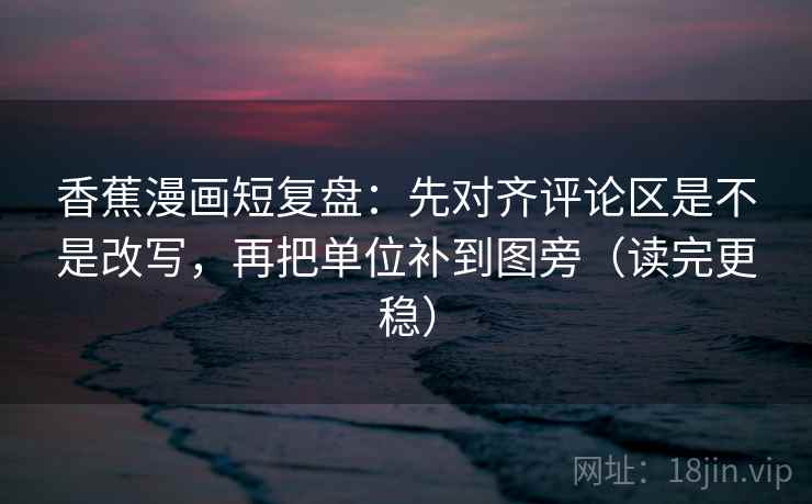 香蕉漫画短复盘:先对齐评论区是不是改写,再把单位补到图旁(读完更稳) 香蕉漫画短复盘:先对齐评论区是不是改写,再把单位补到图旁(读完更稳)