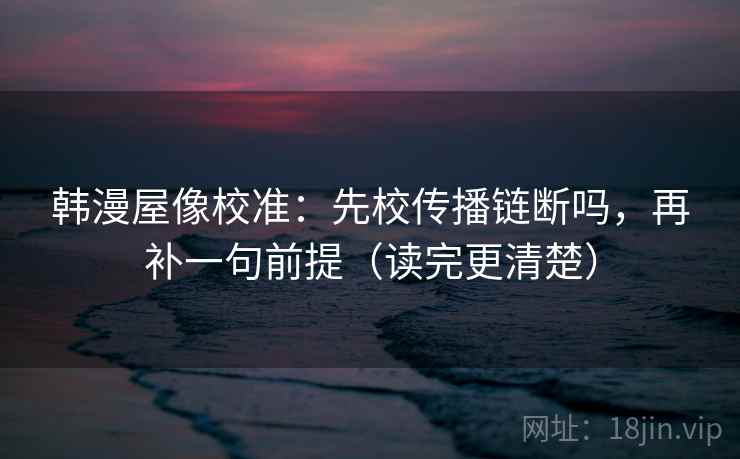 韩漫屋像校准:先校传播链断吗,再补一句前提(读完更清楚) 韩漫屋像校准:先校传播链断吗,再补一句前提(读完更清楚)