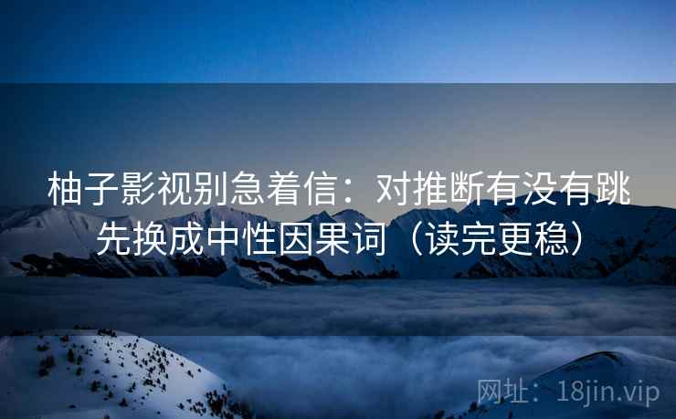 柚子影视别急着信：对推断有没有跳先换成中性因果词（读完更稳）