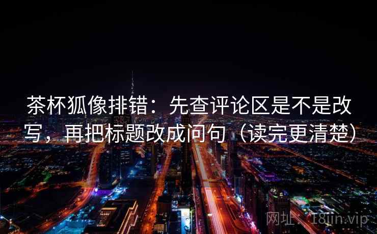 茶杯狐像排错：先查评论区是不是改写，再把标题改成问句（读完更清楚）