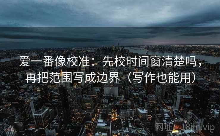 爱一番像校准：先校时间窗清楚吗，再把范围写成边界（写作也能用）