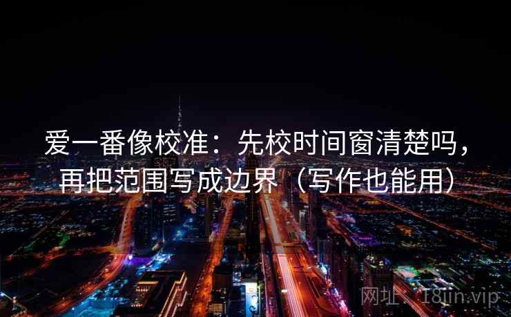 爱一番像校准:先校时间窗清楚吗,再把范围写成边界(写作也能用) 爱一番像校准:先校时间窗清楚吗,再把范围写成边界(写作也能用)