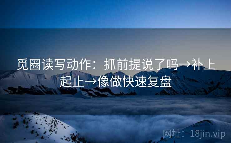 觅圈读写动作:抓前提说了吗→补上起止→像做快速复盘 觅圈读写动作:抓前提说了吗→补上起止→像做快速复盘