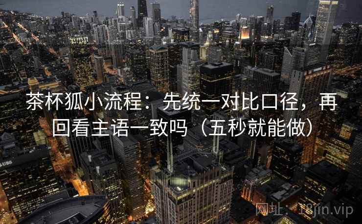 茶杯狐小流程:先统一对比口径,再回看主语一致吗(五秒就能做) 茶杯狐小流程:先统一对比口径,再回看主语一致吗(五秒就能做)