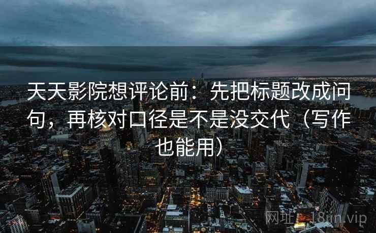 天天影院想评论前：先把标题改成问句，再核对口径是不是没交代（写作也能用）