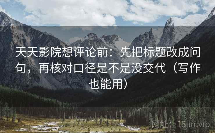 天天影院想评论前:先把标题改成问句,再核对口径是不是没交代(写作也能用) 天天影院想评论前:先把标题改成问句,再核对口径是不是没交代(写作也能用)
