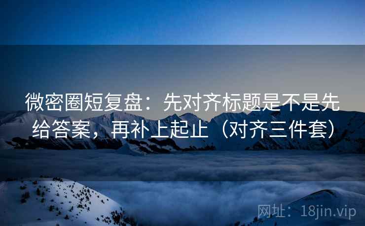 微密圈短复盘：先对齐标题是不是先给答案，再补上起止（对齐三件套）