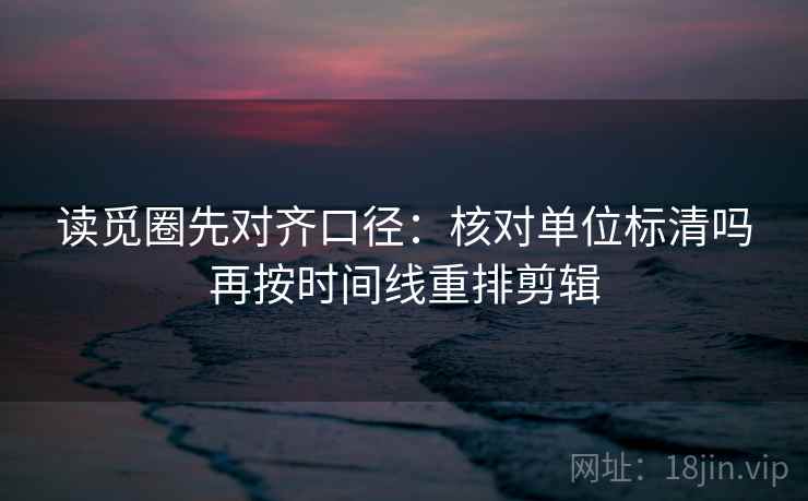读觅圈先对齐口径:核对单位标清吗再按时间线重排剪辑 读觅圈先对齐口径:核对单位标清吗再按时间线重排剪辑