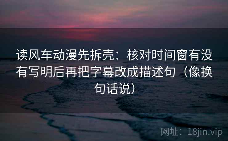 读风车动漫先拆壳:核对时间窗有没有写明后再把字幕改成描述句(像换句话说) 读风车动漫先拆壳:核对时间窗有没有写明后再把字幕改成描述句(像换句话说)