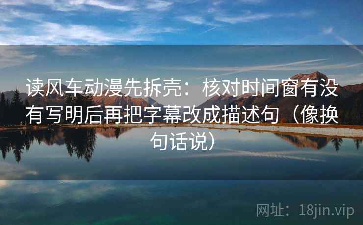 读风车动漫先拆壳：核对时间窗有没有写明后再把字幕改成描述句（像换句话说）