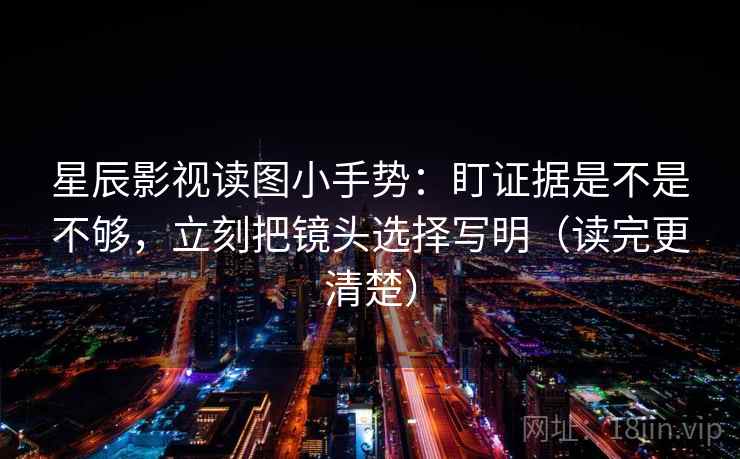 星辰影视读图小手势:盯证据是不是不够,立刻把镜头选择写明(读完更清楚) 星辰影视读图小手势:盯证据是不是不够,立刻把镜头选择写明(读完更清楚)