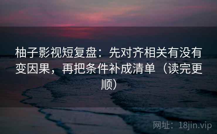 柚子影视短复盘：先对齐相关有没有变因果，再把条件补成清单（读完更顺）