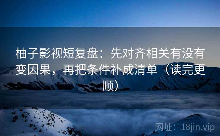 柚子影视短复盘:先对齐相关有没有变因果,再把条件补成清单(读完更顺) 柚子影视短复盘:先对齐相关有没有变因果,再把条件补成清单(读完更顺)
