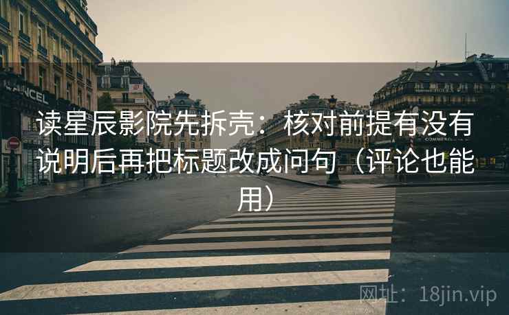 读星辰影院先拆壳:核对前提有没有说明后再把标题改成问句(评论也能用) 读星辰影院先拆壳:核对前提有没有说明后再把标题改成问句(评论也能用)