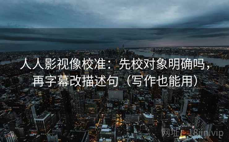 人人影视像校准：先校对象明确吗，再字幕改描述句（写作也能用）