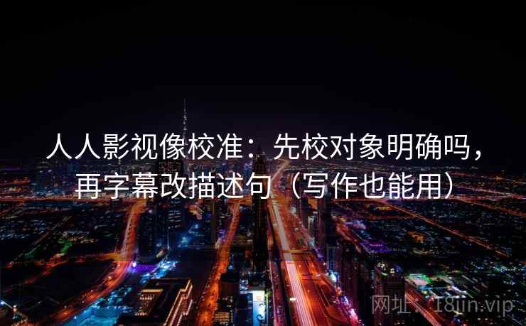 人人影视像校准:先校对象明确吗,再字幕改描述句(写作也能用) 人人影视像校准:先校对象明确吗,再字幕改描述句(写作也能用)