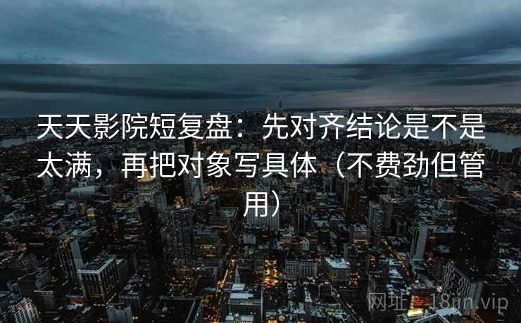 天天影院短复盘：先对齐结论是不是太满，再把对象写具体（不费劲但管用）